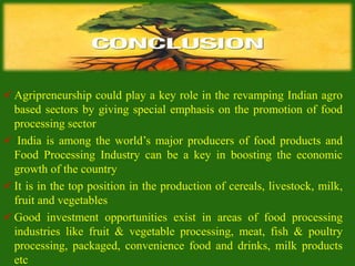  Agripreneurship could play a key role in the revamping Indian agro
based sectors by giving special emphasis on the promotion of food
processing sector
 India is among the world’s major producers of food products and
Food Processing Industry can be a key in boosting the economic
growth of the country
 It is in the top position in the production of cereals, livestock, milk,
fruit and vegetables
 Good investment opportunities exist in areas of food processing
industries like fruit & vegetable processing, meat, fish & poultry
processing, packaged, convenience food and drinks, milk products
etc
 