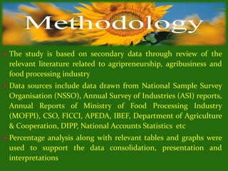  The study is based on secondary data through review of the
relevant literature related to agripreneurship, agribusiness and
food processing industry
 Data sources include data drawn from National Sample Survey
Organisation (NSSO), Annual Survey of Industries (ASI) reports,
Annual Reports of Ministry of Food Processing Industry
(MOFPI), CSO, FICCI, APEDA, IBEF, Department of Agriculture
& Cooperation, DIPP, National Accounts Statistics etc
 Percentage analysis along with relevant tables and graphs were
used to support the data consolidation, presentation and
interpretations
 