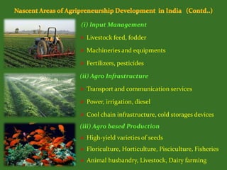 (i) Input Management
 Livestock feed, fodder
 Machineries and equipments
 Fertilizers, pesticides
(ii) Agro Infrastructure
 Transport and communication services
 Power, irrigation, diesel
 Cool chain infrastructure, cold storages devices
(iii) Agro based Production
 High-yield varieties of seeds
 Floriculture, Horticulture, Pisciculture, Fisheries
 Animal husbandry, Livestock, Dairy farming
 