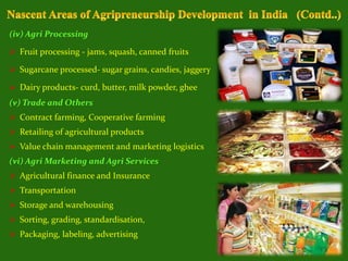 (iv) Agri Processing
 Fruit processing - jams, squash, canned fruits
 Sugarcane processed- sugar grains, candies, jaggery
 Dairy products- curd, butter, milk powder, ghee
(v) Trade and Others
 Contract farming, Cooperative farming
 Retailing of agricultural products
 Value chain management and marketing logistics
(vi) Agri Marketing and Agri Services
 Agricultural finance and Insurance
 Transportation
 Storage and warehousing
 Sorting, grading, standardisation,
 Packaging, labeling, advertising
 