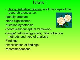 Uses :
• Use quantitative designs in all the steps of the
research process i.e.
-identify problem
-Need significance
-question/hypothesis
-theoretical/conceptual framework
-design/methodology-tools, data collection
methods and type of analysis
-Findings
-simplification of findings
-recommendations
 