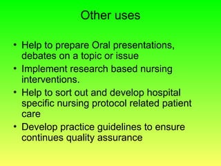 Other uses
• Help to prepare Oral presentations,
debates on a topic or issue
• Implement research based nursing
interventions.
• Help to sort out and develop hospital
specific nursing protocol related patient
care
• Develop practice guidelines to ensure
continues quality assurance
 
