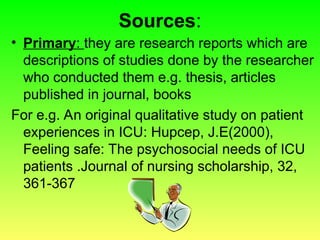 Sources:
• Primary: they are research reports which are
descriptions of studies done by the researcher
who conducted them e.g. thesis, articles
published in journal, books
For e.g. An original qualitative study on patient
experiences in ICU: Hupcep, J.E(2000),
Feeling safe: The psychosocial needs of ICU
patients .Journal of nursing scholarship, 32,
361-367
 