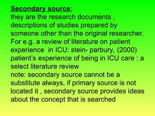 Secondary source:
they are the research documents ,
descriptions of studies prepared by
someone other than the original researcher.
For e.g. a review of literature on patient
experience in ICU: stein- parbury, (2000)
patient’s experience of being in ICU care : a
select literature review
note: secondary source cannot be a
substitute always, if primary source is not
located it , secondary source provides ideas
about the concept that is searched
 