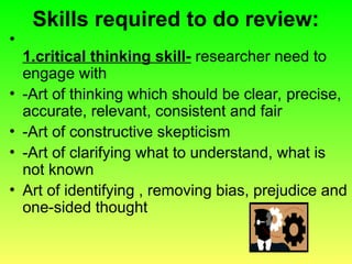 Skills required to do review:
•
1.critical thinking skill- researcher need to
engage with
• -Art of thinking which should be clear, precise,
accurate, relevant, consistent and fair
• -Art of constructive skepticism
• -Art of clarifying what to understand, what is
not known
• Art of identifying , removing bias, prejudice and
one-sided thought
 