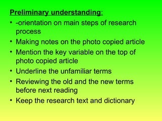 Preliminary understanding:
• -orientation on main steps of research
process
• Making notes on the photo copied article
• Mention the key variable on the top of
photo copied article
• Underline the unfamiliar terms
• Reviewing the old and the new terms
before next reading
• Keep the research text and dictionary
 