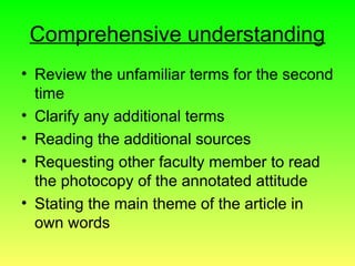 Comprehensive understanding
• Review the unfamiliar terms for the second
time
• Clarify any additional terms
• Reading the additional sources
• Requesting other faculty member to read
the photocopy of the annotated attitude
• Stating the main theme of the article in
own words
 