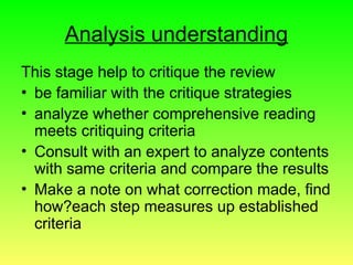 Analysis understanding
This stage help to critique the review
• be familiar with the critique strategies
• analyze whether comprehensive reading
meets critiquing criteria
• Consult with an expert to analyze contents
with same criteria and compare the results
• Make a note on what correction made, find
how?each step measures up established
criteria
 