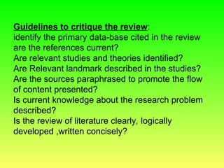 Guidelines to critique the review:
identify the primary data-base cited in the review
are the references current?
Are relevant studies and theories identified?
Are Relevant landmark described in the studies?
Are the sources paraphrased to promote the flow
of content presented?
Is current knowledge about the research problem
described?
Is the review of literature clearly, logically
developed ,written concisely?
 