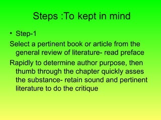 Steps :To kept in mind
• Step-1
Select a pertinent book or article from the
general review of literature- read preface
Rapidly to determine author purpose, then
thumb through the chapter quickly asses
the substance- retain sound and pertinent
literature to do the critique
 