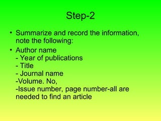 Step-2
• Summarize and record the information,
note the following:
• Author name
- Year of publications
- Title
- Journal name
-Volume. No,
-Issue number, page number-all are
needed to find an article
 