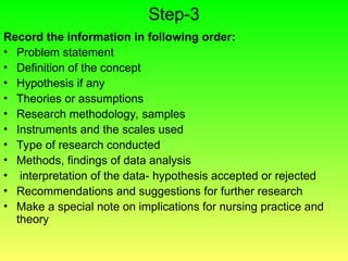 Step-3
Record the information in following order:
• Problem statement
• Definition of the concept
• Hypothesis if any
• Theories or assumptions
• Research methodology, samples
• Instruments and the scales used
• Type of research conducted
• Methods, findings of data analysis
• interpretation of the data- hypothesis accepted or rejected
• Recommendations and suggestions for further research
• Make a special note on implications for nursing practice and
theory
 