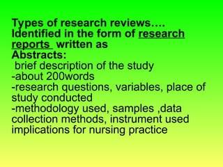 Types of research reviews….
Identified in the form of research
reports written as
Abstracts:
brief description of the study
-about 200words
-research questions, variables, place of
study conducted
-methodology used, samples ,data
collection methods, instrument used
implications for nursing practice
 