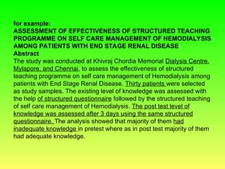for example:
ASSESSMENT OF EFFECTIVENESS OF STRUCTURED TEACHING
PROGRAMME ON SELF CARE MANAGEMENT OF HEMODIALYSIS
AMONG PATIENTS WITH END STAGE RENAL DISEASE
Abstract
The study was conducted at Khivraj Chordia Memorial Dialysis Centre,
Mylapore, and Chennai, to assess the effectiveness of structured
teaching programme on self care management of Hemodialysis among
patients with End Stage Renal Disease. Thirty patients were selected
as study samples. The existing level of knowledge was assessed with
the help of structured questionnaire followed by the structured teaching
of self care management of Hemodialysis. The post test level of
knowledge was assessed after 3 days using the same structured
questionnaire. The analysis showed that majority of them had
inadequate knowledge in pretest where as in post test majority of them
had adequate knowledge.
 
