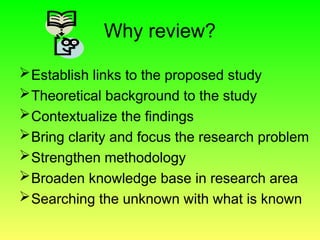 Why review?
Establish links to the proposed study
Theoretical background to the study
Contextualize the findings
Bring clarity and focus the research problem
Strengthen methodology
Broaden knowledge base in research area
Searching the unknown with what is known
 