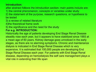 Introduction:
after abstract follows the introduction section- main points include are:
1) the central phenomenon, concepts or variables under study
2) the statement of the purpose, research questions, or hypothesis to
be tested
3) a review of related literature
4)the theoretical frame work
5) the significance and the need for the study
For e.g. INTRODUCTION:
Historically the age of patients developing End Stage Renal Disease
steadily rose each year, but it appears to have stabilized since 1993 at
a mean age of 60 years. Kidney damage goes unnoticed in the early
stages, as there are no alarming symptoms. Chronic and maintenance
dialysis is indicated in End Stage Renal Disease which is very
expensive. It is estimated that 100,000 people are developing End
Stage Renal Disease each year. For patients with End Stage Renal
disease, depending on hemodialysis the self care management plays a
vital role in extending their life span
 