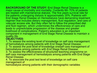 BACKGROUND OF THE STUDY: End Stage Renal Disease is a
major cause of morbidity and mortality. Currently 60- 70% of patients
are treated with maintenance dialysis. The five years survival rate for
the patients undergoing dialysis is approximately 35%. Patients with
End Stage Renal Disease on Hemodialysis have demanding treatment
regimen that includes dietary management, fluid regulation, and care of
vascular access site. But they often fail to follow the prescribed diet
and fluid regimen, which undermines the effectiveness of care and
leads to unpredictable progression of the disease and greater
livelihood of complications. Patient’s education is an important
component in management of End Stage Renal Disease to maintain a
quality life.
OBJECTIVES:
1. To assess the existing level of knowledge on self care management
of hemodialysis among patients with End Stage Renal Disease.
2. To assess the post level of knowledge oneself care management of
hemodialysis among patients with End Stage Renal Disease.
3. To assess the effectiveness of structured teaching programme on
self care management of hemodialysis among patients with End Stage
Renal Disease.
4. To associate the post test level of knowledge on self care
management of
hemodialysis among patients with their demographic variables
 