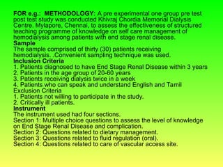 FOR e.g.: METHODOLOGY: A pre experimental one group pre test
post test study was conducted Khivraj Chordia Memorial Dialysis
Centre. Mylapore, Chennai, to assess the effectiveness of structured
teaching programme of knowledge on self care management of
hemodialysis among patients with end stage renal disease.
Sample
The sample comprised of thirty (30) patients receiving
hemodialysis. .Convenient sampling technique was used.
Inclusion Criteria
1. Patients diagnosed to have End Stage Renal Disease within 3 years
2. Patients in the age group of 20-60 years
3. Patients receiving dialysis twice in a week
4. Patients who can speak and understand English and Tamil
Exclusion Criteria
1. Patients not willing to participate in the study.
2. Critically ill patients.
Instrument
The instrument used had four sections.
Section 1: Multiple choice questions to assess the level of knowledge
on End Stage Renal Disease and complication.
Section 2: Questions related to dietary management.
Section 3: Questions related to fluid regulation (oral).
Section 4: Questions related to care of vascular access site.
 