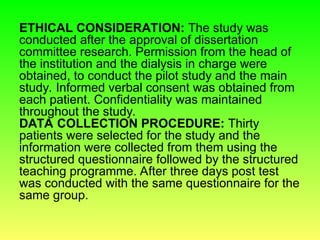 ETHICAL CONSIDERATION: The study was
conducted after the approval of dissertation
committee research. Permission from the head of
the institution and the dialysis in charge were
obtained, to conduct the pilot study and the main
study. Informed verbal consent was obtained from
each patient. Confidentiality was maintained
throughout the study.
DATA COLLECTION PROCEDURE: Thirty
patients were selected for the study and the
information were collected from them using the
structured questionnaire followed by the structured
teaching programme. After three days post test
was conducted with the same questionnaire for the
same group.
 