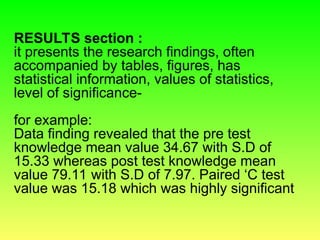 RESULTS section :
it presents the research findings, often
accompanied by tables, figures, has
statistical information, values of statistics,
level of significance-
for example:
Data finding revealed that the pre test
knowledge mean value 34.67 with S.D of
15.33 whereas post test knowledge mean
value 79.11 with S.D of 7.97. Paired ‘C test
value was 15.18 which was highly significant
 