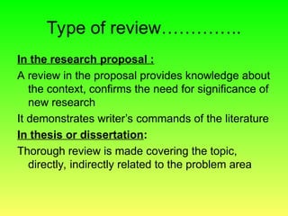 Type of review…………..
In the research proposal :
A review in the proposal provides knowledge about
the context, confirms the need for significance of
new research
It demonstrates writer’s commands of the literature
In thesis or dissertation:
Thorough review is made covering the topic,
directly, indirectly related to the problem area
 