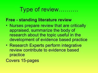 Type of review……….
Free - standing literature review
• Nurses prepare review that are critically
appraised, summarize the body of
research about the topic useful in the
development of evidence based practice
• Research Experts perform integrative
review contribute to evidence based
practice
Covers 15-pages
 