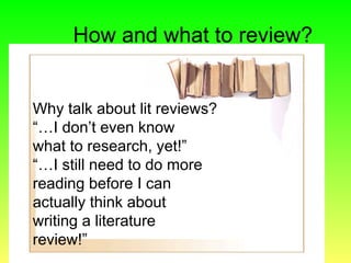 How and what to review?
Why talk about lit reviews?
“…I don’t even know
what to research, yet!”
“…I still need to do more
reading before I can
actually think about
writing a literature
review!”
 