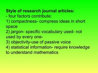 Style of research journal articles:
- four factors contribute:
1) compactness- compress ideas in short
space
2) jargon- specific vocabulary used- not
used by every one-
3) objectivity-use of passive voice
4) statistical information- require knowledge
to understand mathematics
 