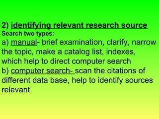 2) identifying relevant research source
Search two types:
a) manual- brief examination, clarify, narrow
the topic, make a catalog list, indexes,
which help to direct computer search
b) computer search- scan the citations of
different data base, help to identify sources
relevant
 