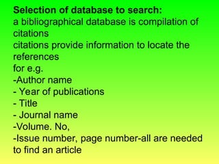 Selection of database to search:
a bibliographical database is compilation of
citations
citations provide information to locate the
references
for e.g.
-Author name
- Year of publications
- Title
- Journal name
-Volume. No,
-Issue number, page number-all are needed
to find an article
 