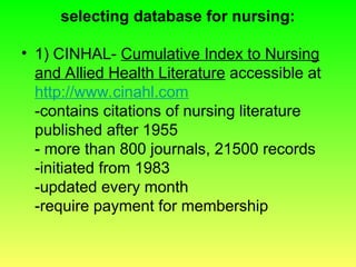 selecting database for nursing:
• 1) CINHAL- Cumulative Index to Nursing
and Allied Health Literature accessible at
http://www.cinahl.com
-contains citations of nursing literature
published after 1955
- more than 800 journals, 21500 records
-initiated from 1983
-updated every month
-require payment for membership
 
