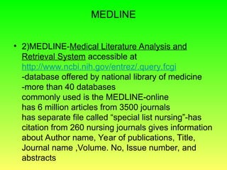 MEDLINE
• 2)MEDLINE-Medical Literature Analysis and
Retrieval System accessible at
http://www.ncbi.nih.gov/entrez/.query.fcgi
-database offered by national library of medicine
-more than 40 databases
commonly used is the MEDLINE-online
has 6 million articles from 3500 journals
has separate file called “special list nursing”-has
citation from 260 nursing journals gives information
about Author name, Year of publications, Title,
Journal name ,Volume. No, Issue number, and
abstracts
 