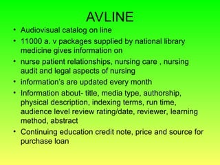 AVLINE
• Audiovisual catalog on line
• 11000 a. v packages supplied by national library
medicine gives information on
• nurse patient relationships, nursing care , nursing
audit and legal aspects of nursing
• information’s are updated every month
• Information about- title, media type, authorship,
physical description, indexing terms, run time,
audience level review rating/date, reviewer, learning
method, abstract
• Continuing education credit note, price and source for
purchase loan
 