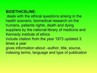 BIOETHICSLINE:
deals with the ethical questions arising in the
health scenario, biomedical research on the
humans, patients rights, death and dying
suppliers by the national library of medicine and
Kennedy institute of ethics
include citation from the year 1973 updated 3
times a year
gives information about –author, title, source,
indexing terms, language and type of publication
 
