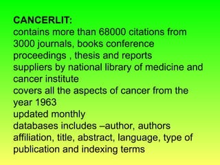 CANCERLIT:
contains more than 68000 citations from
3000 journals, books conference
proceedings , thesis and reports
suppliers by national library of medicine and
cancer institute
covers all the aspects of cancer from the
year 1963
updated monthly
databases includes –author, authors
affiliation, title, abstract, language, type of
publication and indexing terms
 