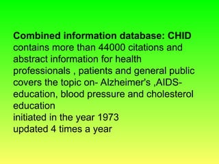 Combined information database: CHID
contains more than 44000 citations and
abstract information for health
professionals , patients and general public
covers the topic on- Alzheimer's ,AIDS-
education, blood pressure and cholesterol
education
initiated in the year 1973
updated 4 times a year
 
