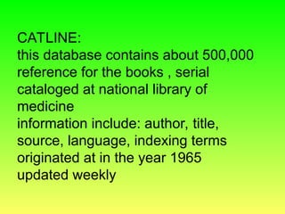 CATLINE:
this database contains about 500,000
reference for the books , serial
cataloged at national library of
medicine
information include: author, title,
source, language, indexing terms
originated at in the year 1965
updated weekly
 