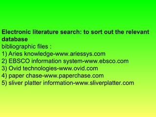 Electronic literature search: to sort out the relevant
database
bibliographic files :
1) Aries knowledge-www.ariessys.com
2) EBSCO information system-www.ebsco.com
3) Ovid technologies-www.ovid.com
4) paper chase-www.paperchase.com
5) sliver platter information-www.sliverplatter.com
 