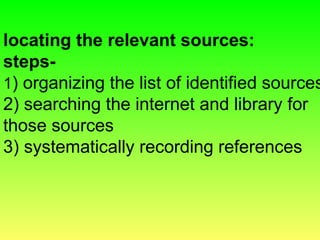 locating the relevant sources:
steps-
1) organizing the list of identified sources
2) searching the internet and library for
those sources
3) systematically recording references
 