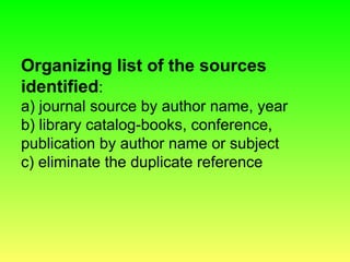Organizing list of the sources
identified:
a) journal source by author name, year
b) library catalog-books, conference,
publication by author name or subject
c) eliminate the duplicate reference
 