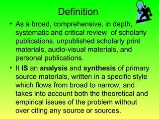 Definition
• As a broad, comprehensive, in depth,
systematic and critical review of scholarly
publications, unpublished scholarly print
materials, audio-visual materials, and
personal publications.
• It IS an analysis and synthesis of primary
source materials, written in a specific style
which flows from broad to narrow, and
takes into account both the theoretical and
empirical issues of the problem without
over citing any source or sources.
 