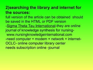 2)searching the library and internet for
the sources:
full version of the article can be obtained should
be saved in the HTML or PDF version
-Sigma Theta Tau International-they are online
journal of knowledge synthesis for nursing-
www.nursingknowledgeinternational.com
-need computer + modem + network + internet-
OCLC- online computer library center
needs subscription online -journal
 