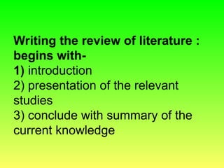 Writing the review of literature :
begins with-
1) introduction
2) presentation of the relevant
studies
3) conclude with summary of the
current knowledge
 