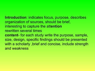 Introduction: indicates focus, purpose, describes
organization of sources, should be brief,
interesting to capture the attention
rewritten several times
content- for each study write the purpose, sample,
size, design, specific findings should be presented
with a scholarly ,brief and concise, include strength
and weakness
 
