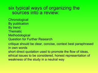 six typical ways of organizing the
sources into a review:
Chronological
By publication
By trend
Thematic
Methodological
Question for Further Research
critique should be clear, concise, context best paraphrased
in own words
short direct quotation used to promote the flow of ideas,
ethical issues to be considered, honest representation of
weakness of the study in a neutral way
 