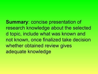 Summary: concise presentation of
research knowledge about the selected
d topic, include what was known and
not known, once finalized take decision
whether obtained review gives
adequate knowledge
 