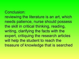 Conclusion:
reviewing the literature is an art, which
needs patience, nurse should possess
the skill in critical thinking, reading,
writing, clarifying the facts with the
expert, critiquing the research articles
will help the student to reach the
treasure of knowledge that is searched
 