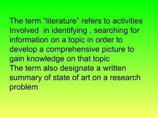 The term “literature” refers to activities
Involved in identifying , searching for
information on a topic in order to
develop a comprehensive picture to
gain knowledge on that topic
The term also designate a written
summary of state of art on a research
problem
 