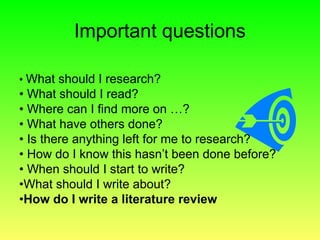 • What should I research?
• What should I read?
• Where can I find more on …?
• What have others done?
• Is there anything left for me to research?
• How do I know this hasn’t been done before?
• When should I start to write?
•What should I write about?
•How do I write a literature review
Important questions
 