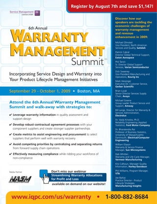 Register by August 7th and save $1,147!

                                                                           Discover how our
                                                                           speakers are tackling the
                                                                           economic challenges of
                6th Annual                                                 warranty management


WARRANTY                                                                   and revenue
                                                                           enhancement in 2009:
                                                                           Michael Olmsted




MANAGEMENT
                                                                           Vice President, North American
                                                                           Services and Quality, Satisloh
                                                                           Patrick Cabral
                                                                           Director Global Technical Support,
                                                                           Eaton Aerospace

      Summit                                                          TM
                                                                           Phil Tarvin
                                                                           Sr. Director Global Support
                                                                           Services, Varian Semiconductor
                                                                           Dick Sweeney
Incorporating Service Design and Warranty into                             Vice President Manufacturing and
                                                                           Operations, Keurig Inc
Your Product Lifecycle Management Initiatives                              Mark Hessinger
                                                                           Executive Dir. Customer Service,
                                                                           Gerber Scientific

September 29 - October 1, 2009 • Boston, MA                                Brian Lucyk
                                                                           Senior Director Services Supply
                                                                           Chain, Avaya
                                                                           Michael Greene
Attend the 6th Annual Warranty Management                                  Group Leader Product Service and
                                                                           Support, Amway
Summit and walk-away with strategies to:
                                                                           Bill Lange, Director for Warranty &
                                                                           Services Administration,
✔ Leverage warranty information in quality assessment and                  Electrolux
  support design                                                           Dr. Vasily Krivstov, Ph.D.
                                                                           Reliability Engineering (Applied
✔ Develop robust contractual agreement processes with your                 Statistics), Ford Motor Company
  component suppliers and create stronger supplier partnerships            Dr. Bharatendra Rai
                                                                           Professor of Business Statistics,
✔ Create metrics to assist engineering and procurement to select           University of Massachusetts-
  suppliers that perform well with warranty recovery                       Dartmouth, Electrical/Computer
                                                                           Engineering
✔ Avoid competing priorities by centralizing and separating returns        William Eliason
  from forward supply chain operations                                     Warranty & Service Finance
                                                                           Manager, Sun Microsystems
✔ Effectively measuring compliance while ridding your workforce of         Deb Whitten
                                                                           Warranty and Life Cycle Manager,
  non-compliance
                                                                           Vermeer Manufacturing
                                                                           Kris Calhoun, Manager Quality
                                                                           Information, Harley-Davidson

Media Partner                  Don’t miss our webinar                      Phil Williams, Program Manager,
                                                                           VTA
                               Streamlining Warranty Allocations
                                                                           Joe Barkai
                               for Profit and Loss                         Practice Director - Product
                                available on demand on our website!        Lifecycle Strategies,
                                                                           Manufacturing Insights




  www.iqpc.com/us/warranty • 1-800-882-8684
 